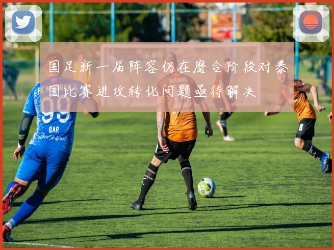 国足新一届阵容仍在磨合阶段对泰国比赛进攻转化问题亟待解决