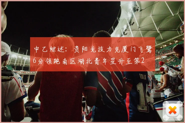 中乙综述：贵阳竞技力克厦门飞鹭6分领跑南区湖北青年星升至第2