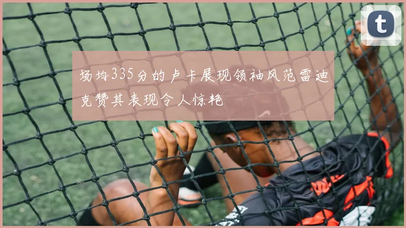 场均335分的卢卡展现领袖风范雷迪克赞其表现令人惊艳