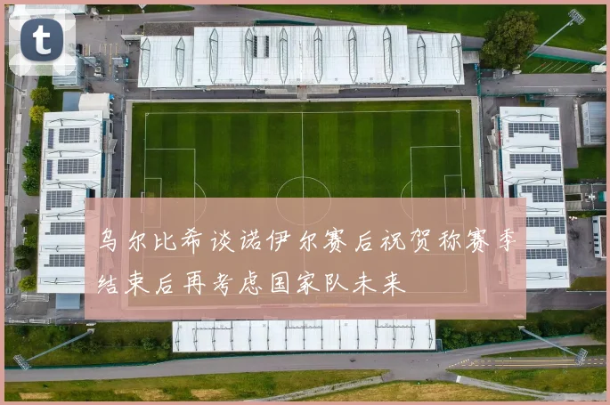 乌尔比希谈诺伊尔赛后祝贺称赛季结束后再考虑国家队未来