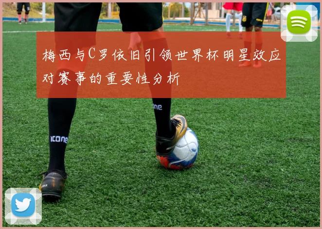 梅西与C罗依旧引领世界杯明星效应对赛事的重要性分析