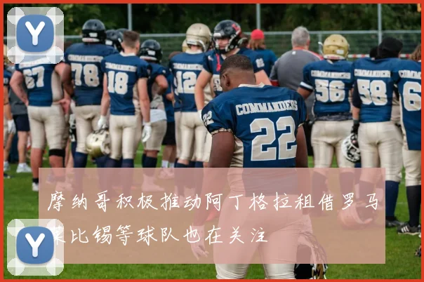 摩纳哥积极推动阿丁格拉租借罗马莱比锡等球队也在关注