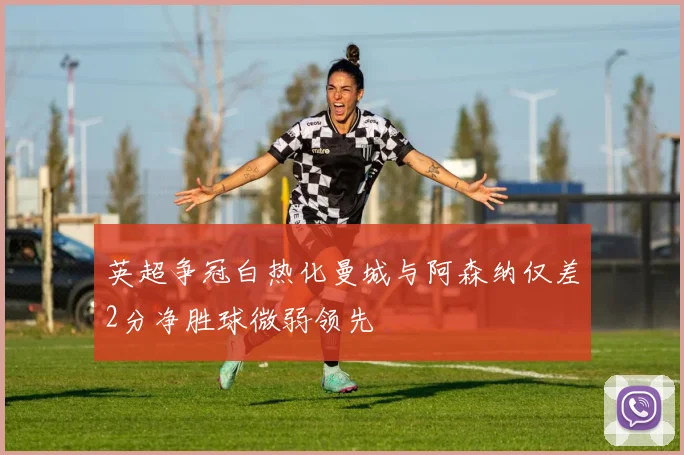 英超争冠白热化曼城与阿森纳仅差2分净胜球微弱领先