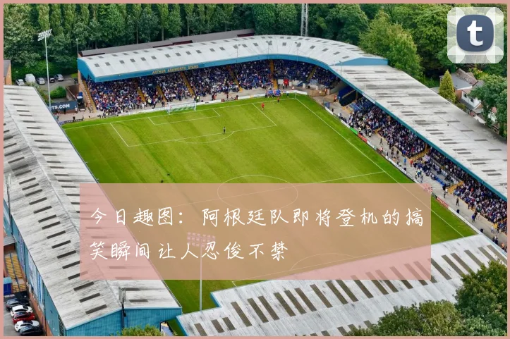今日趣图：阿根廷队即将登机的搞笑瞬间让人忍俊不禁
