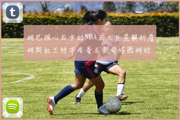 姆巴佩心目中的NBA五大巨星解析詹姆斯杜兰特字母哥东契奇塔图姆的独特魅力