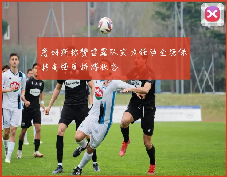 詹姆斯称赞雷霆队实力强劲全场保持高强度拼搏状态