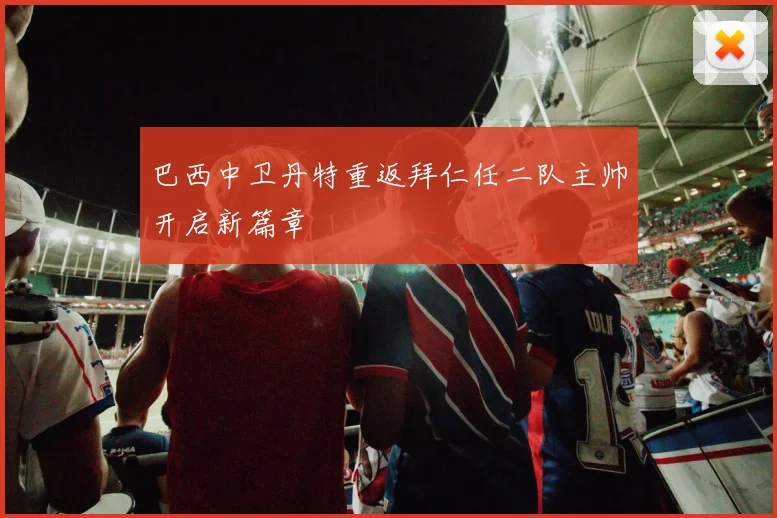 巴西中卫丹特重返拜仁任二队主帅开启新篇章