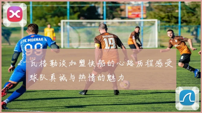 瓦格勒谈加盟快船的心路历程感受球队真诚与热情的魅力